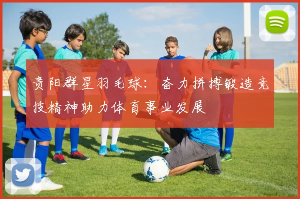 贵阳群星羽毛球：奋力拼搏锻造竞技精神助力体育事业发展