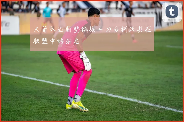 火箭队当前整体战斗力分析及其在联盟中的排名