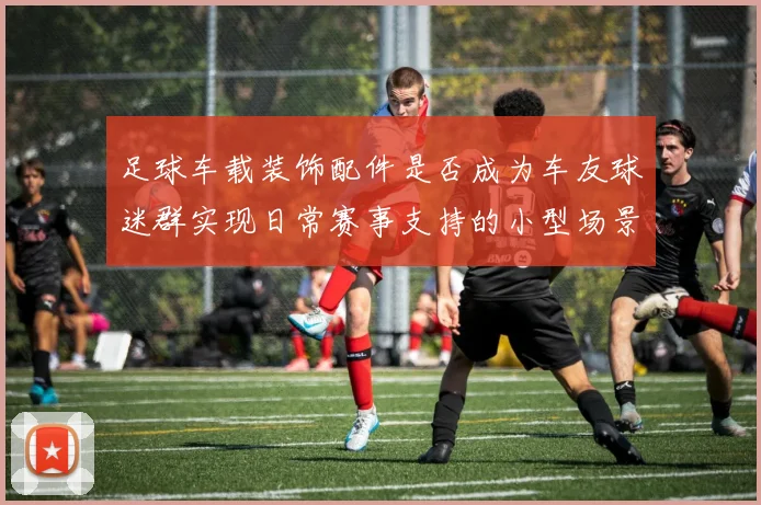 足球车载装饰配件是否成为车友球迷群实现日常赛事支持的小型场景