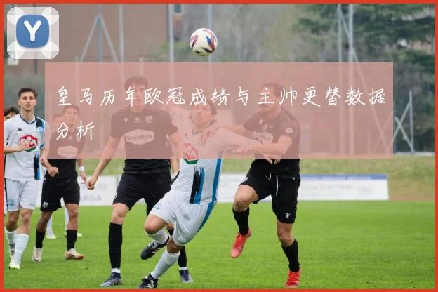 皇马历年欧冠成绩与主帅更替数据分析