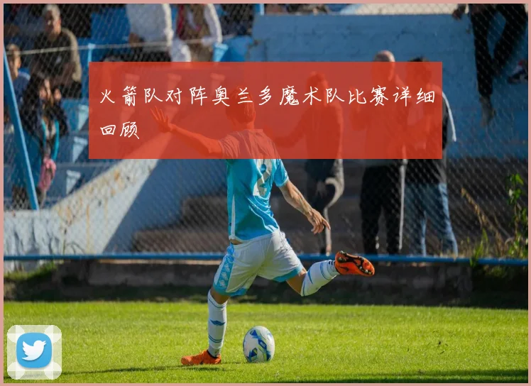 火箭队对阵奥兰多魔术队比赛详细回顾