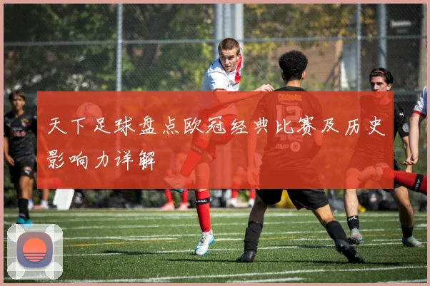 天下足球盘点欧冠经典比赛及历史影响力详解